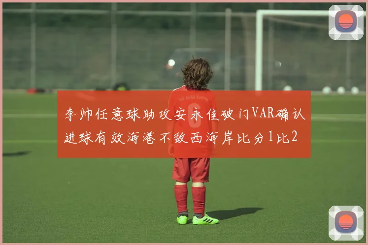 李帅任意球助攻安永佳破门VAR确认进球有效海港不敌西海岸比分1比2