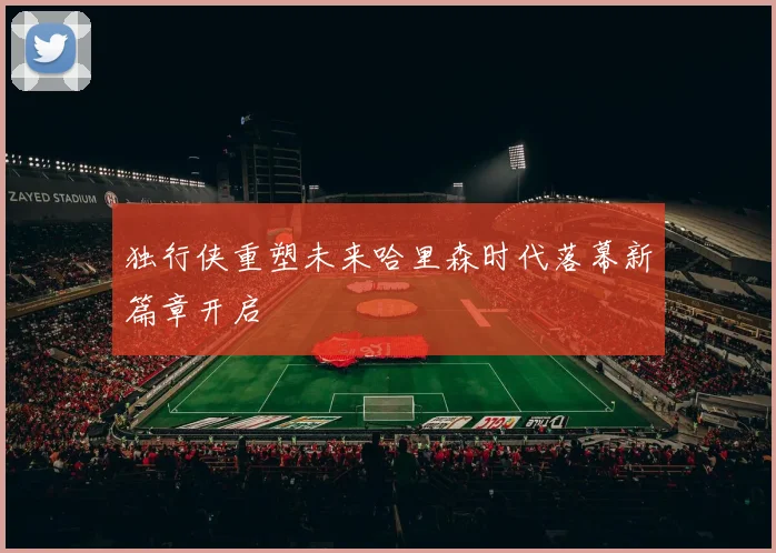 独行侠重塑未来哈里森时代落幕新篇章开启