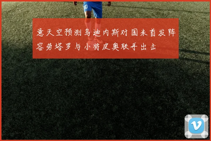 意天空预测乌迪内斯对国米首发阵容劳塔罗与小将皮奥联手出击