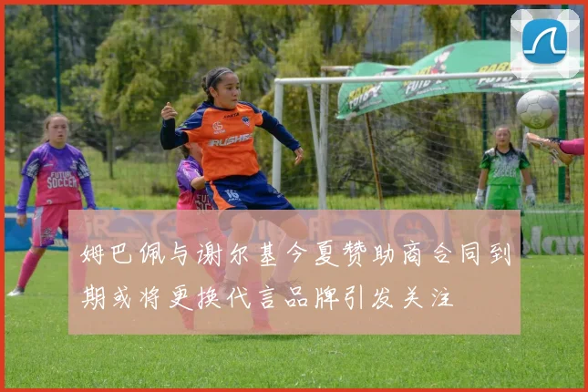 姆巴佩与谢尔基今夏赞助商合同到期或将更换代言品牌引发关注