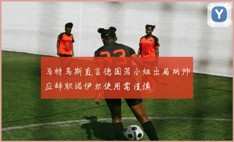 马特乌斯直言德国若小组出局纳帅应辞职诺伊尔使用需谨慎