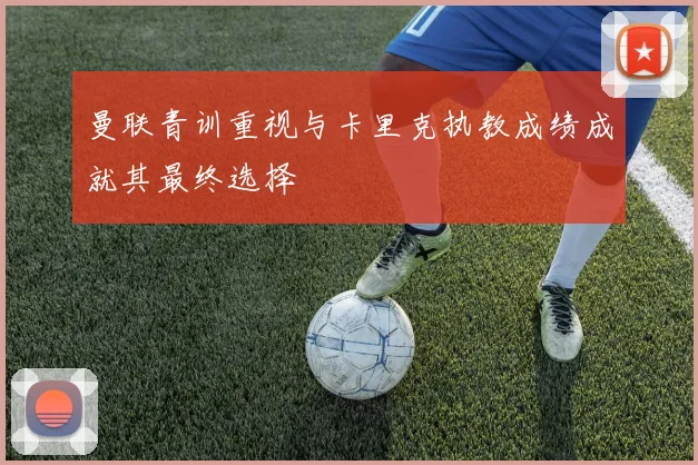 曼联青训重视与卡里克执教成绩成就其最终选择