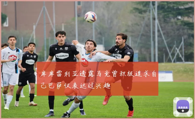 库库雷利亚透露马竞曾积极追求自己巴萨仅表达过兴趣