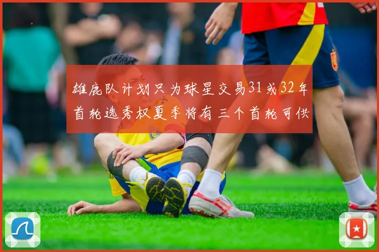 雄鹿队计划只为球星交易31或32年首轮选秀权夏季将有三个首轮可供交易