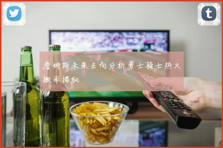 詹姆斯未来去向分析勇士骑士热火概率揭秘
