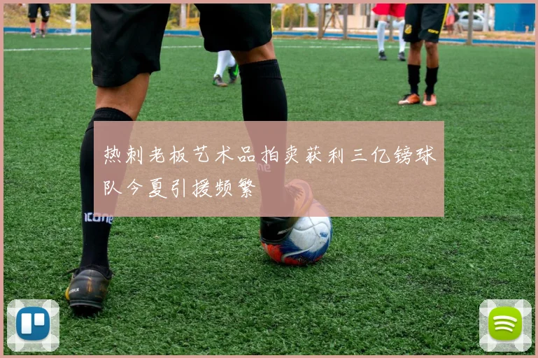 热刺老板艺术品拍卖获利三亿镑球队今夏引援频繁