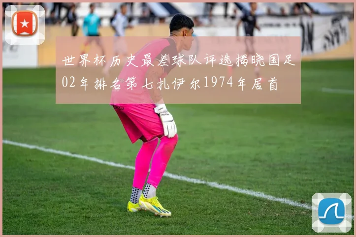 世界杯历史最差球队评选揭晓国足02年排名第七扎伊尔1974年居首