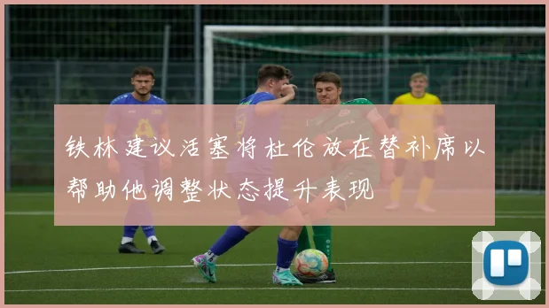 铁林建议活塞将杜伦放在替补席以帮助他调整状态提升表现
