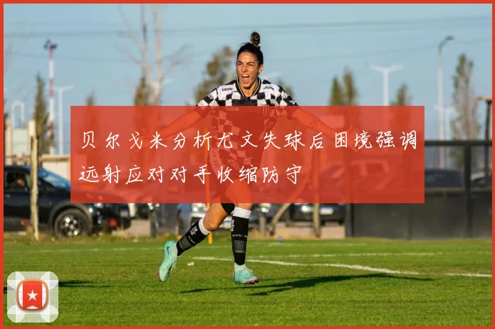 贝尔戈米分析尤文失球后困境强调远射应对对手收缩防守