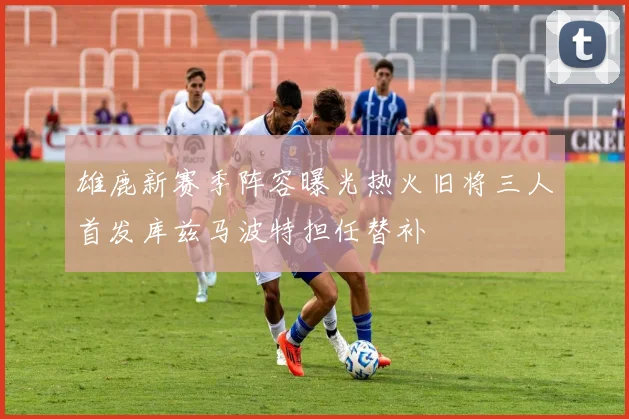 雄鹿新赛季阵容曝光热火旧将三人首发库兹马波特担任替补