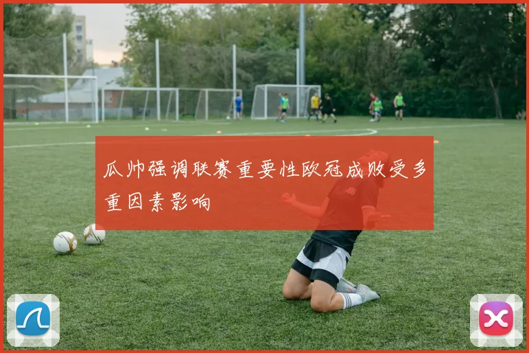 瓜帅强调联赛重要性欧冠成败受多重因素影响