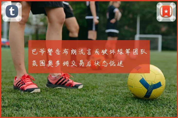 巴爷警告布朗流言或破坏绿军团队氛围奥多姆交易后状态低迷