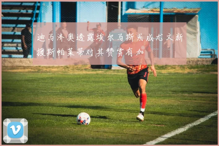 迪马济奥透露埃尔马斯或成尤文新援斯帕莱蒂对其赞赏有加