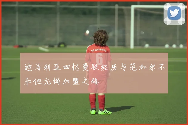 迪马利亚回忆曼联经历与范加尔不和但无悔加盟之路