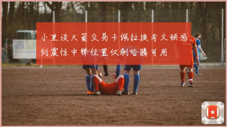 小里谈火箭交易卡佩拉换考文顿感到震惊中锋位置仅剩哈腾可用