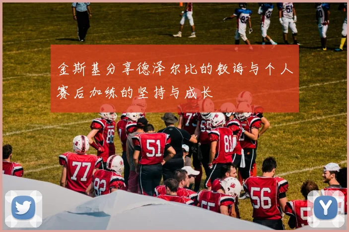 金斯基分享德泽尔比的教诲与个人赛后加练的坚持与成长