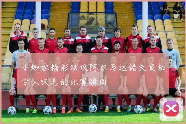 小蜘蛛精彩助攻阿尔马达错失良机令人叹息的比赛瞬间