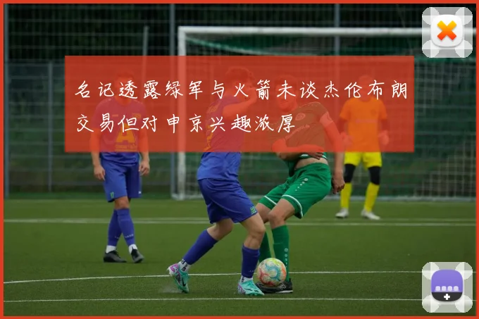 名记透露绿军与火箭未谈杰伦布朗交易但对申京兴趣浓厚