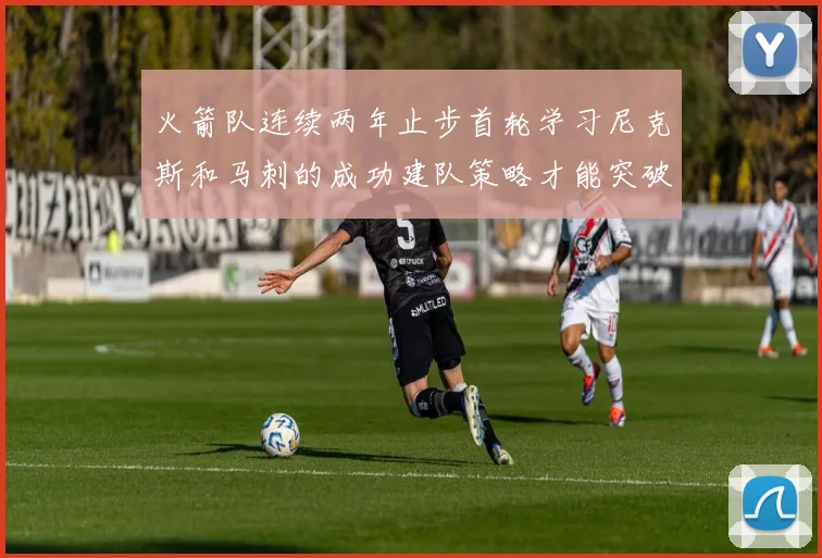 火箭队连续两年止步首轮学习尼克斯和马刺的成功建队策略才能突破瓶颈