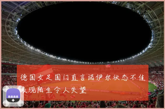德国女足国门直言诺伊尔状态不佳表现陌生令人失望