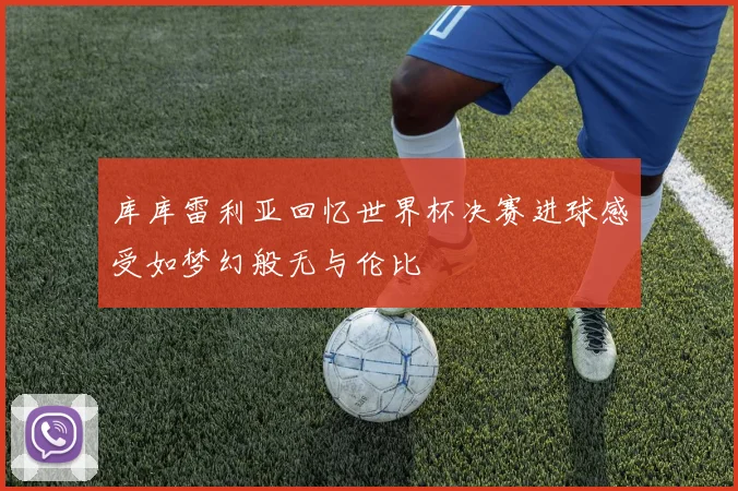 库库雷利亚回忆世界杯决赛进球感受如梦幻般无与伦比