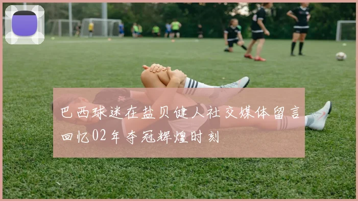 巴西球迷在盐贝健人社交媒体留言回忆02年夺冠辉煌时刻
