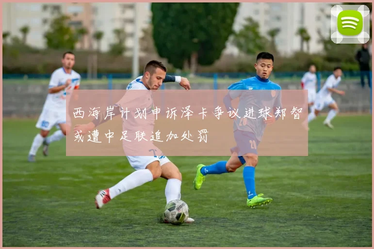 西海岸计划申诉泽卡争议进球郑智或遭中足联追加处罚