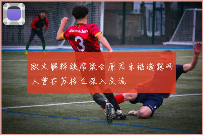 欧文解释缺席聚会原因乐福透露两人曾在苏格兰深入交流